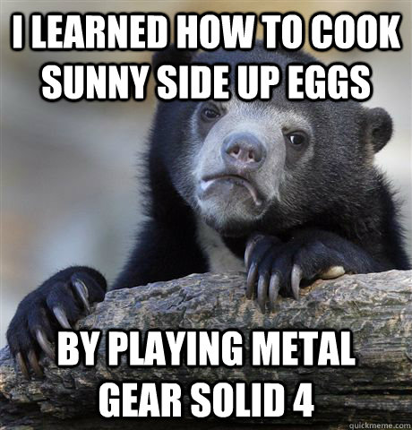 I learned how to cook sunny side up eggs by playing metal gear solid 4  Confession Bear