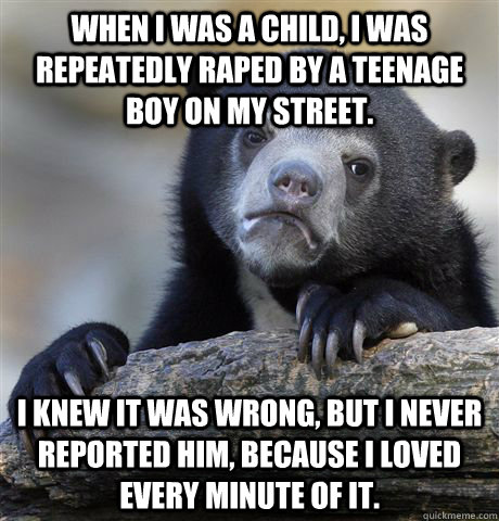 when I was a child, I was repeatedly raped by a teenage boy on my street. i knew it was wrong, but I never reported him, because I loved every minute of it.  Confession Bear