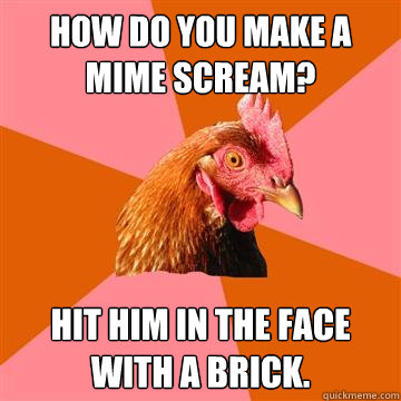 How do you make a mime scream? Hit him in the face with a brick.  Anti-Joke Chicken