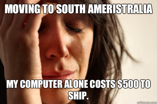 Moving to south ameristralia My computer alone costs $500 to ship.  First World Problems