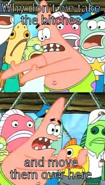 WHY DON'T WE TAKE THE BITCHES AND MOVE THEM OVER HERE Push it somewhere else Patrick