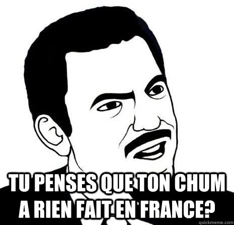  Tu penses que ton chum a rien fait en france?  Seriously Are You Serious