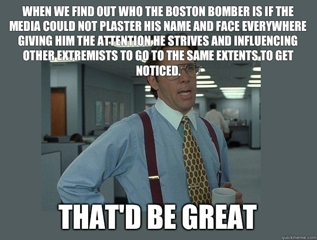 When we find out who the Boston Bomber is if the media could not plaster his name and face everywhere giving him the attention he strives and influencing other extremists to go to the same extents to get noticed. That'd be great - When we find out who the Boston Bomber is if the media could not plaster his name and face everywhere giving him the attention he strives and influencing other extremists to go to the same extents to get noticed. That'd be great  Office Space Lumbergh