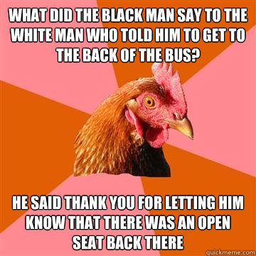What did the black man say to the white man who told him to get to the back of the bus? He said thank you for letting him know that there was an open seat back there - What did the black man say to the white man who told him to get to the back of the bus? He said thank you for letting him know that there was an open seat back there  Anti-Joke Chicken