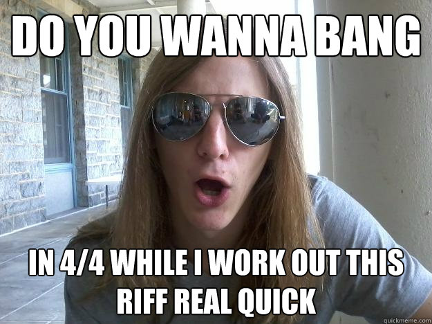 Do you wanna bang In 4/4 while i work out this riff real quick  Self-Imposed Friend Zone Fred