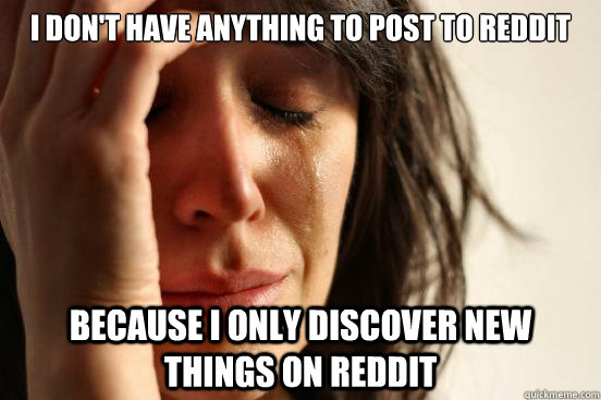 I don't have anything to post to reddit because i only discover new things on reddit  First World Problems