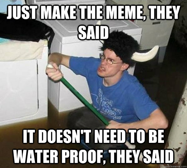 just make the meme, they said it doesn't need to be water proof, they said  They said