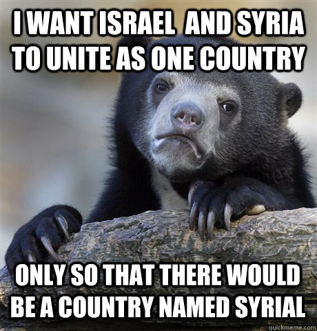 I WANT ISRAEL  AND SYRIA TO UNITE AS ONE COUNTRY ONLY SO THAT THERE WOULD BE A COUNTRY NAMED SYRIAL  Confession Bear