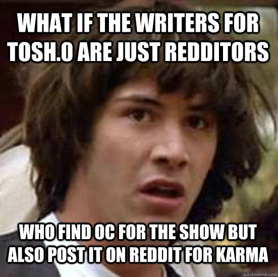 What if the writers for Tosh.0 are just Redditors who find OC for the show but also post it on Reddit for karma - What if the writers for Tosh.0 are just Redditors who find OC for the show but also post it on Reddit for karma  conspiracy keanu