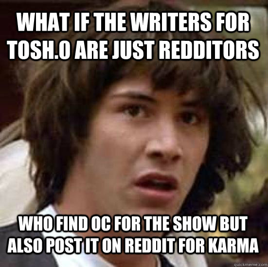 What if the writers for Tosh.0 are just Redditors who find OC for the show but also post it on Reddit for karma  conspiracy keanu