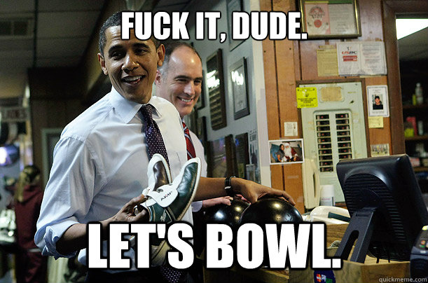 Fuck it, dude. Let's bowl.  Bowling