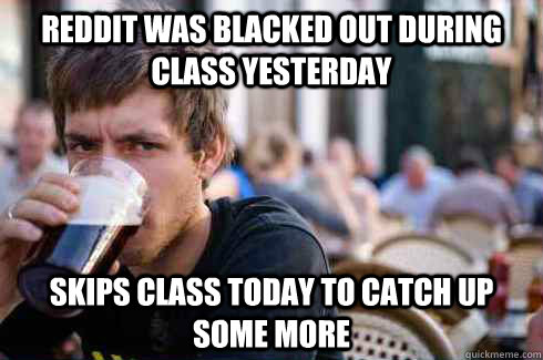 Reddit was blacked out during class yesterday Skips class today to catch up some more  Lazy College Senior