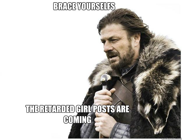 The retarded girl posts are coming Brace yourselfs  Imminent Ned