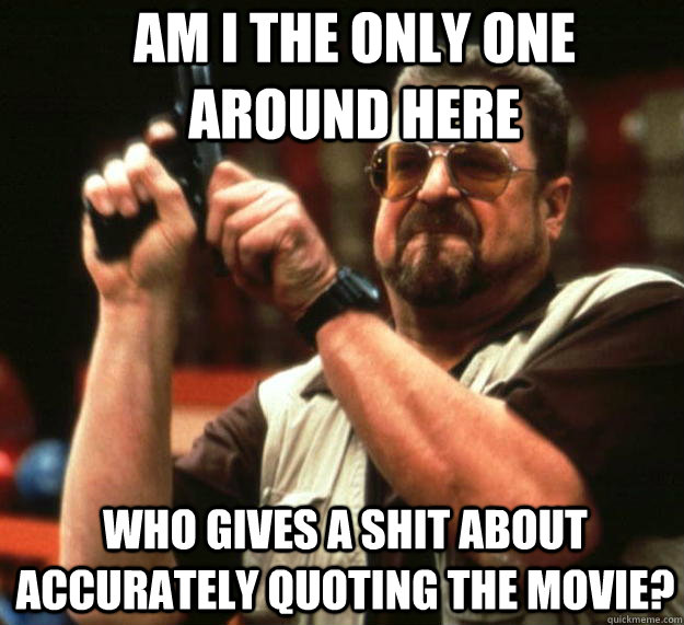 Am I the only one around here Who gives a shit about accurately quoting the movie?  Angry Walter
