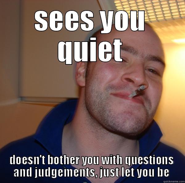 SEES YOU QUIET DOESN'T BOTHER YOU WITH QUESTIONS AND JUDGEMENTS, JUST LET YOU BE Good Guy Greg 