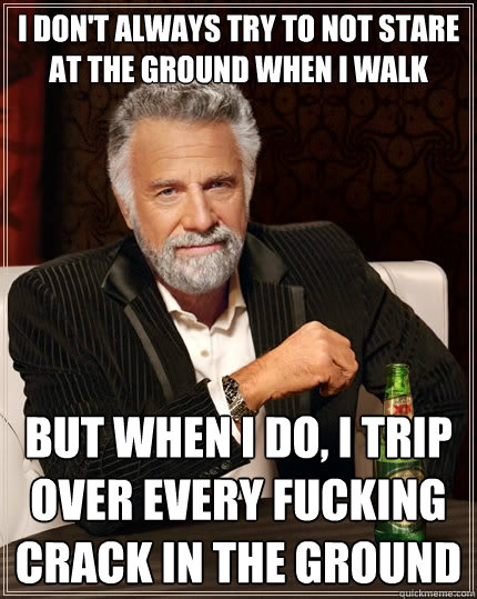 I don't always try to not stare at the ground when I walk but when I do, I trip over every fucking crack in the ground - I don't always try to not stare at the ground when I walk but when I do, I trip over every fucking crack in the ground  The Most Interesting Man In The World