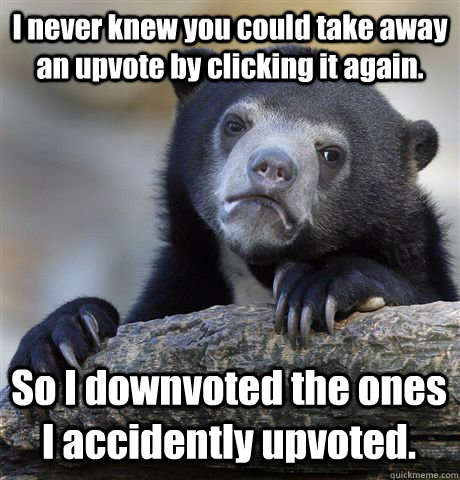 I never knew you could take away an upvote by clicking it again. So I downvoted the ones I accidently upvoted.   Confession Bear