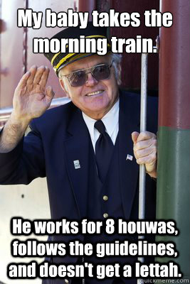 My baby takes the morning train.  He works for 8 houwas, follows the guidelines, and doesn't get a lettah.   Scumbag Train Conductor