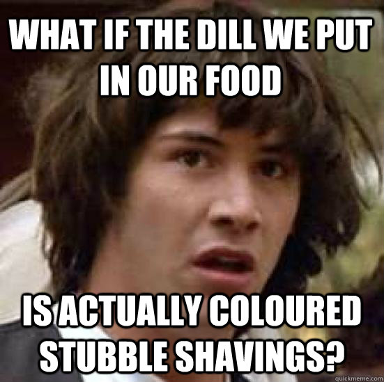 What if the dill we put in our food is actually coloured stubble shavings?  conspiracy keanu