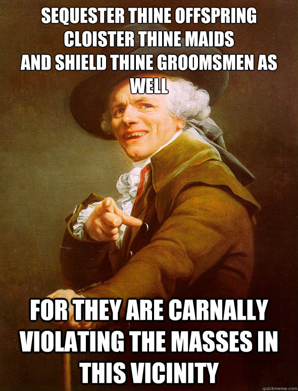 sequester thine offspring
cloister thine maids
and shield thine groomsmen as well for they are carnally violating the masses in this vicinity - sequester thine offspring
cloister thine maids
and shield thine groomsmen as well for they are carnally violating the masses in this vicinity  Joseph Ducreux