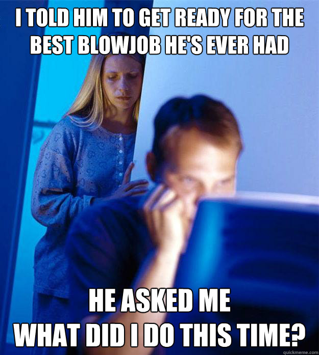 I told him to get ready for the best blowjob he's ever had he asked me 
what did i do this time?  Redditors Wife