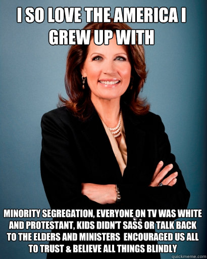 I So Love the America I Grew Up With Minority Segregation, Everyone on TV was White and Protestant, Kids Didn't Sass or Talk Back to the Elders and Ministers  Encouraged Us All to Trust & Believe ALL THINGS Blindly  Whites Rule Bachmann