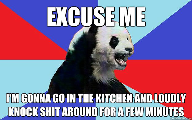excuse me I'm gonna go in the kitchen and loudly knock shit around for a few minutes  