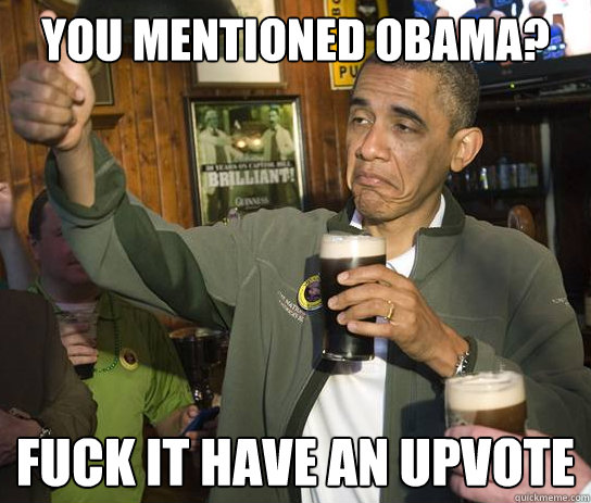 You mentioned Obama? Fuck it have an upvote  Upvoting Obama