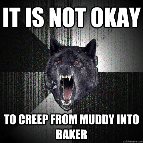 it is not okay to creep from muddy into baker  Insanity Wolf