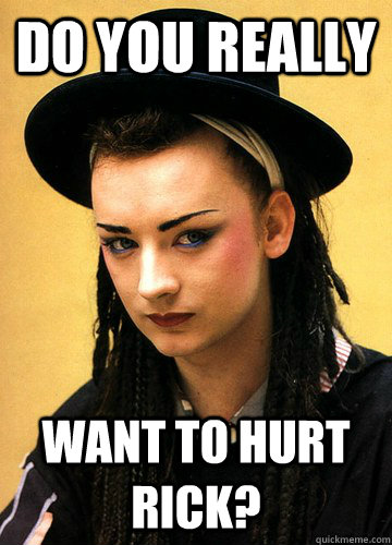 do you really want to hurt Rick?  Smug boy george