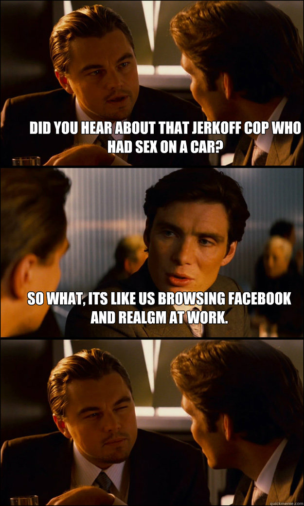 Did you hear about that jerkoff cop who had sex on a car? So what, its like us browsing facebook and RealGM at work.   Inception