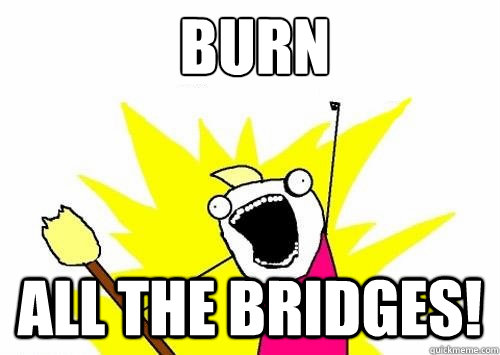 burn all the bridges! - burn all the bridges!  Fear all the things