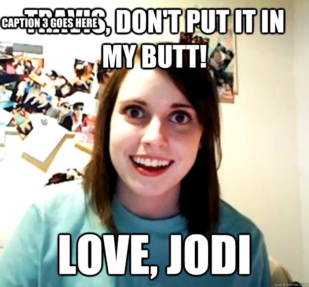 Travis, Don't put it in my butt! Love, Jodi Caption 3 goes here  Overly Attached Girlfriend