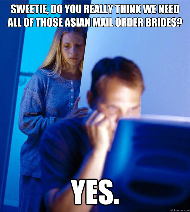sweetie, do you really think we need all of those Asian mail order brides? yes.  Redditors Wife