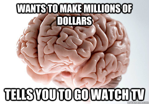 wants to make millions of dollars tells you to go watch tv  Scumbag Brain