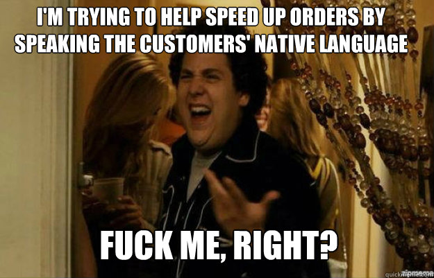 I'm trying to help speed up orders by speaking the customers' native language FUCK ME, RIGHT?  fuck me right