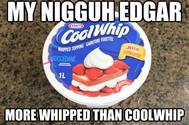 My nigguh edgar more whipped than coolwhip  whipped