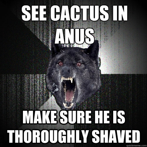 See cactus in anus make sure he is thoroughly shaved  Insanity Wolf
