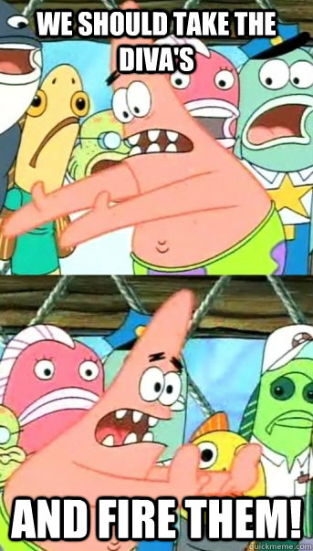 We should take the diva's and fire them!  Push it somewhere else Patrick
