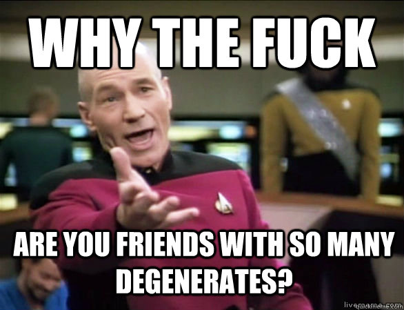 why the fuck are you friends with so many degenerates?  Annoyed Picard HD