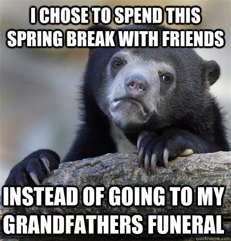 I chose to spend this spring break with friends instead of going to my grandfathers funeral  Confession Bear