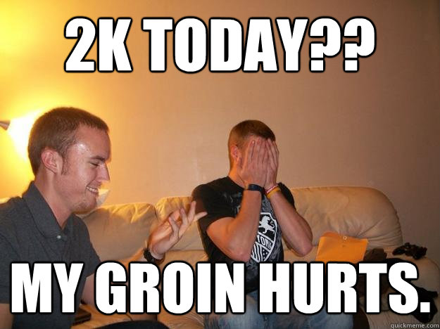 2K TODAY?? MY GROIN HURTS.  ERGING