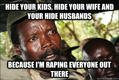 HIDE your KIDS, HIDE Your wife and your hide husbands  because i'm raping everyone out there  Scumbag Kony