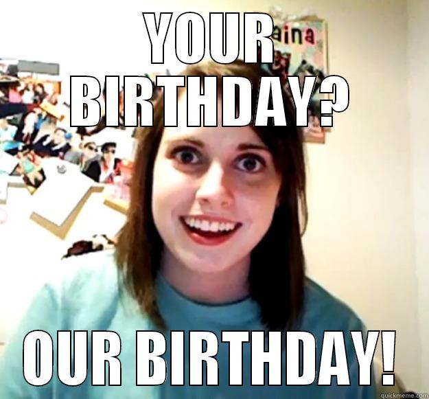 YOUR BIRTHDAY? OUR BIRTHDAY! Overly Attached Girlfriend