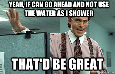 yeah, if can go ahead and not use the water as i shower that'd be great  Office Space