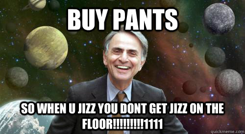 BUY PANTS SO WHEN U JIZZ YOU DONT GET JIZZ ON THE FLOOR!!!!!!!!!1111  
