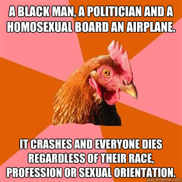A Black man, a politician and a homosexual board an airplane. It crashes and everyone dies regardless of their race, profession or sexual orientation.  Anti-Joke Chicken