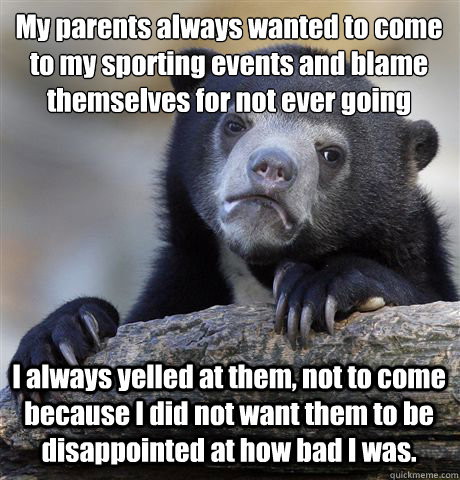 My parents always wanted to come to my sporting events and blame themselves for not ever going I always yelled at them, not to come because I did not want them to be disappointed at how bad I was.  Confession Bear