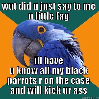 WUT DID U JUST SAY TO ME U LITTLE FAG ILL HAVE U KNOW ALL MY BLACK PARROTS R ON THE CASE AND WILL KICK UR ASS Paranoid Parrot