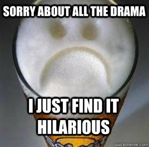 Sorry about all the drama i just find it hilarious  Confession Beer